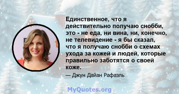 Единственное, что я действительно получаю снобби, это - не еда, ни вина, ни, конечно, не телевидение - я бы сказал, что я получаю снобби о схемах ухода за кожей и людей, которые правильно заботятся о своей коже.