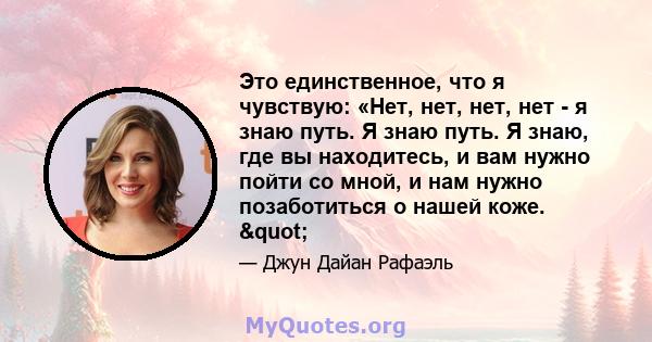 Это единственное, что я чувствую: «Нет, нет, нет, нет - я знаю путь. Я знаю путь. Я знаю, где вы находитесь, и вам нужно пойти со мной, и нам нужно позаботиться о нашей коже. "