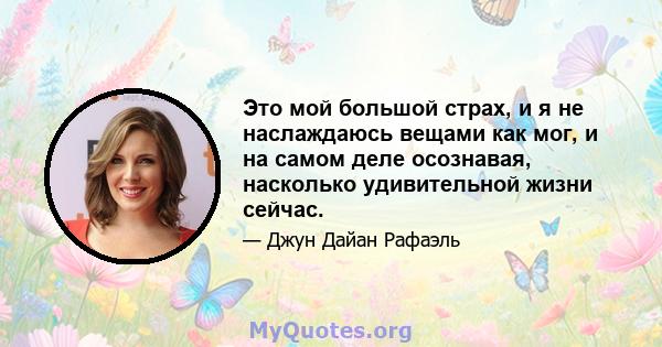 Это мой большой страх, и я не наслаждаюсь вещами как мог, и на самом деле осознавая, насколько удивительной жизни сейчас.