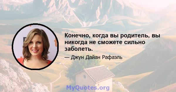 Конечно, когда вы родитель, вы никогда не сможете сильно заболеть.