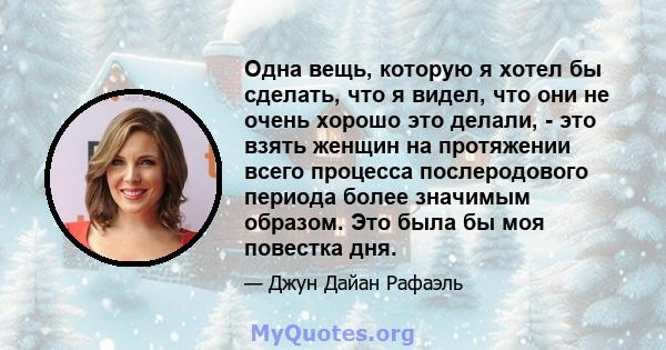 Одна вещь, которую я хотел бы сделать, что я видел, что они не очень хорошо это делали, - это взять женщин на протяжении всего процесса послеродового периода более значимым образом. Это была бы моя повестка дня.