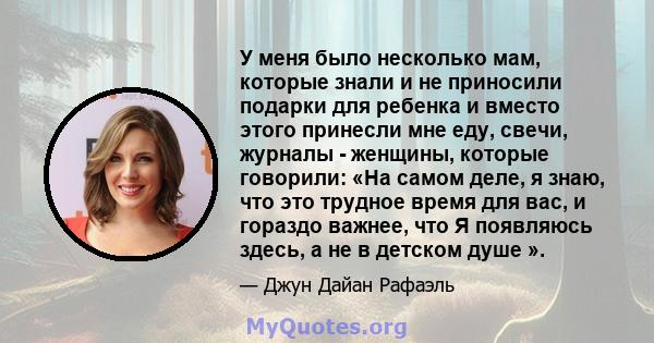 У меня было несколько мам, которые знали и не приносили подарки для ребенка и вместо этого принесли мне еду, свечи, журналы - женщины, которые говорили: «На самом деле, я знаю, что это трудное время для вас, и гораздо