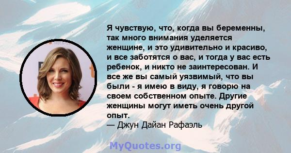 Я чувствую, что, когда вы беременны, так много внимания уделяется женщине, и это удивительно и красиво, и все заботятся о вас, и тогда у вас есть ребенок, и никто не заинтересован. И все же вы самый уязвимый, что вы