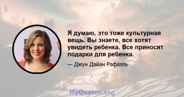 Я думаю, это тоже культурная вещь. Вы знаете, все хотят увидеть ребенка. Все приносят подарки для ребенка.