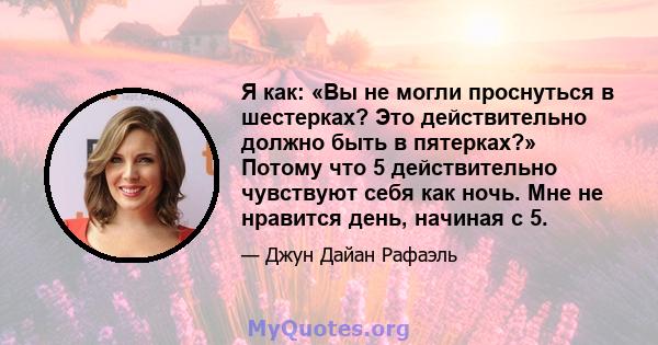 Я как: «Вы не могли проснуться в шестерках? Это действительно должно быть в пятерках?» Потому что 5 действительно чувствуют себя как ночь. Мне не нравится день, начиная с 5.