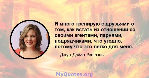 Я много тренирую с друзьями о том, как встать из отношений со своими агентами, парнями, подрядчиками, что угодно, потому что это легко для меня.