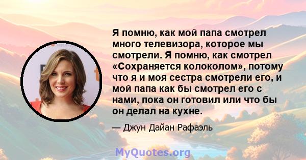 Я помню, как мой папа смотрел много телевизора, которое мы смотрели. Я помню, как смотрел «Сохраняется колоколом», потому что я и моя сестра смотрели его, и мой папа как бы смотрел его с нами, пока он готовил или что бы 