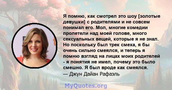 Я помню, как смотрел это шоу [золотые девушки] с родителями и не совсем понимал его. Мол, многие комедии пролетели над моей голове, много сексуальных вещей, которые я не знал. Но поскольку был трек смеха, я бы очень