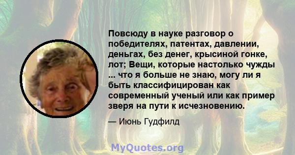 Повсюду в науке разговор о победителях, патентах, давлении, деньгах, без денег, крысиной гонке, лот; Вещи, которые настолько чужды ... что я больше не знаю, могу ли я быть классифицирован как современный ученый или как