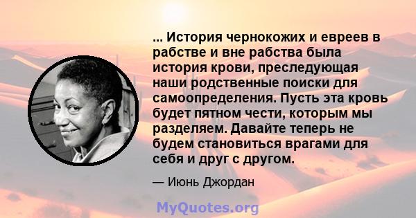 ... История чернокожих и евреев в рабстве и вне рабства была история крови, преследующая наши родственные поиски для самоопределения. Пусть эта кровь будет пятном чести, которым мы разделяем. Давайте теперь не будем