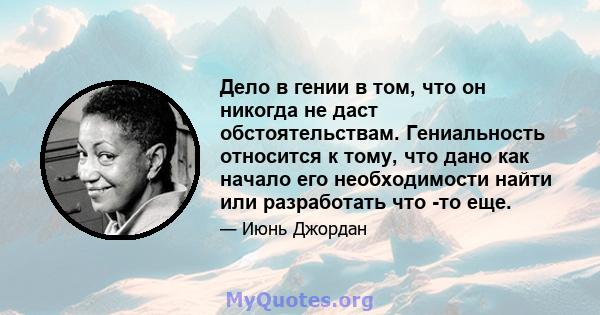 Дело в гении в том, что он никогда не даст обстоятельствам. Гениальность относится к тому, что дано как начало его необходимости найти или разработать что -то еще.