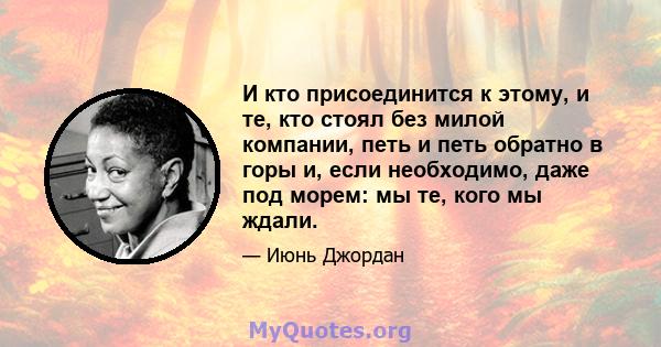 И кто присоединится к этому, и те, кто стоял без милой компании, петь и петь обратно в горы и, если необходимо, даже под морем: мы те, кого мы ждали.