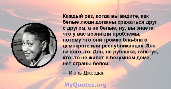 Каждый раз, когда вы видите, как белые люди должны сражаться друг с другом, а не белые, ну, вы знаете, что у вас возникли проблемы, потому что они громко бла-бла о демократе или республиканцах. Зло на кого -то, Дон, не