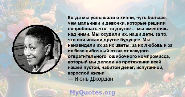 Когда мы услышали о хиппи, чуть больше, чем мальчики и девочки, которые решили попробовать что -то другое ... мы смеялись над ними. Мы осудили их, наши дети, за то, что они искали другое будущее. Мы ненавидели их за их