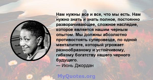 Нам нужны все и все, что мы есть. Нам нужно знать и знать полное, постоянно разворачивающее, сложное наследие, которое является нашим черным опытом. Мы должны абсолютно противостоять суперзвезде, по одной менталитете,