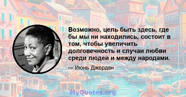 Возможно, цель быть здесь, где бы мы ни находились, состоит в том, чтобы увеличить долговечность и случаи любви среди людей и между народами.