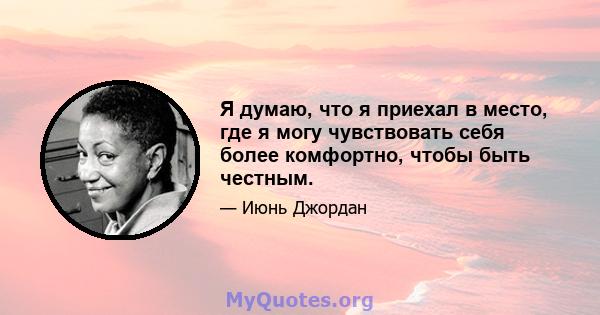 Я думаю, что я приехал в место, где я могу чувствовать себя более комфортно, чтобы быть честным.