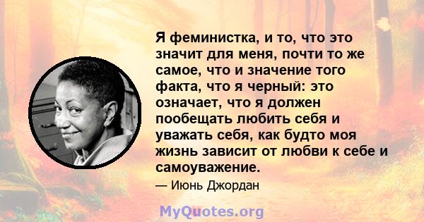 Я феминистка, и то, что это значит для меня, почти то же самое, что и значение того факта, что я черный: это означает, что я должен пообещать любить себя и уважать себя, как будто моя жизнь зависит от любви к себе и