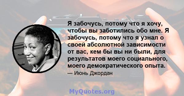 Я забочусь, потому что я хочу, чтобы вы заботились обо мне. Я забочусь, потому что я узнал о своей абсолютной зависимости от вас, кем бы вы ни были, для результатов моего социального, моего демократического опыта.