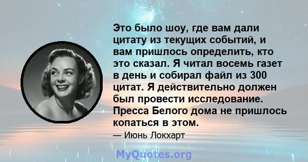 Это было шоу, где вам дали цитату из текущих событий, и вам пришлось определить, кто это сказал. Я читал восемь газет в день и собирал файл из 300 цитат. Я действительно должен был провести исследование. Пресса Белого