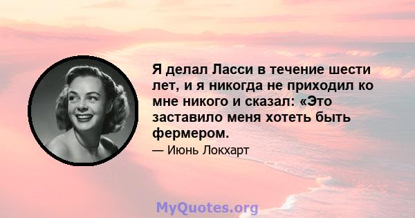 Я делал Ласси в течение шести лет, и я никогда не приходил ко мне никого и сказал: «Это заставило меня хотеть быть фермером.