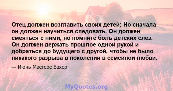 Отец должен возглавить своих детей; Но сначала он должен научиться следовать. Он должен смеяться с ними, но помните боль детских слез. Он должен держать прошлое одной рукой и добраться до будущего с другой, чтобы не