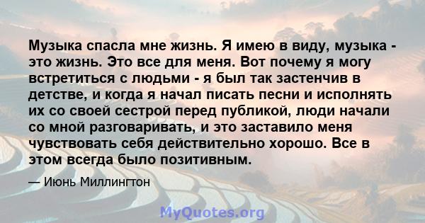 Музыка спасла мне жизнь. Я имею в виду, музыка - это жизнь. Это все для меня. Вот почему я могу встретиться с людьми - я был так застенчив в детстве, и когда я начал писать песни и исполнять их со своей сестрой перед