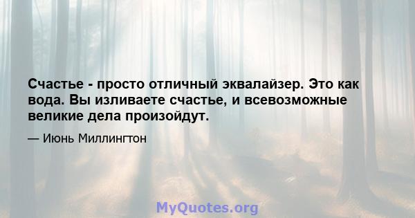 Счастье - просто отличный эквалайзер. Это как вода. Вы изливаете счастье, и всевозможные великие дела произойдут.