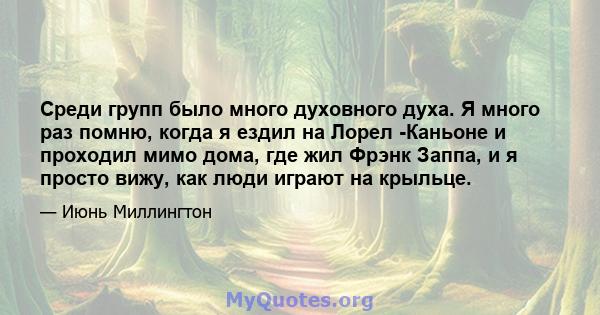 Среди групп было много духовного духа. Я много раз помню, когда я ездил на Лорел -Каньоне и проходил мимо дома, где жил Фрэнк Заппа, и я просто вижу, как люди играют на крыльце.