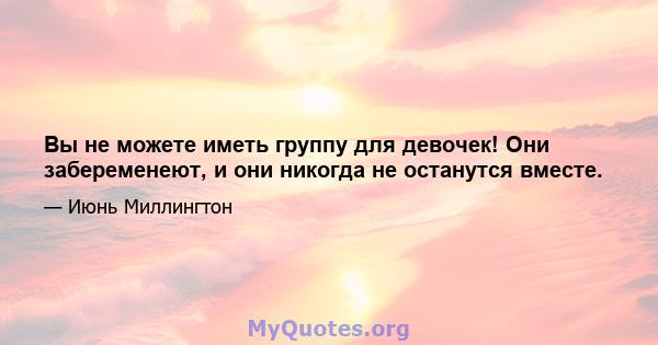 Вы не можете иметь группу для девочек! Они забеременеют, и они никогда не останутся вместе.