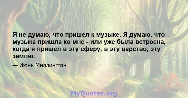 Я не думаю, что пришел к музыке. Я думаю, что музыка пришла ко мне - или уже была встроена, когда я пришел в эту сферу, в эту царство, эту землю.