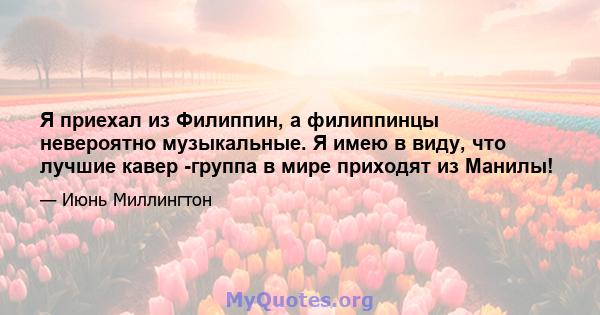 Я приехал из Филиппин, а филиппинцы невероятно музыкальные. Я имею в виду, что лучшие кавер -группа в мире приходят из Манилы!