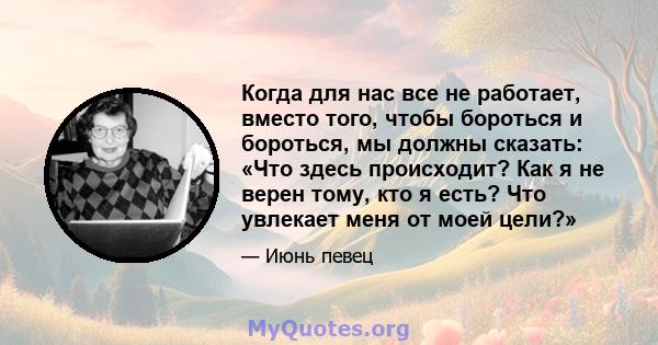 Когда для нас все не работает, вместо того, чтобы бороться и бороться, мы должны сказать: «Что здесь происходит? Как я не верен тому, кто я есть? Что увлекает меня от моей цели?»