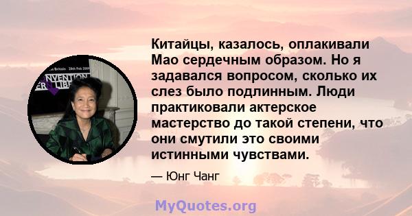 Китайцы, казалось, оплакивали Мао сердечным образом. Но я задавался вопросом, сколько их слез было подлинным. Люди практиковали актерское мастерство до такой степени, что они смутили это своими истинными чувствами.