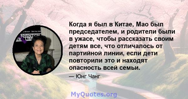 Когда я был в Китае, Мао был председателем, и родители были в ужасе, чтобы рассказать своим детям все, что отличалось от партийной линии, если дети повторили это и находят опасность всей семьи.