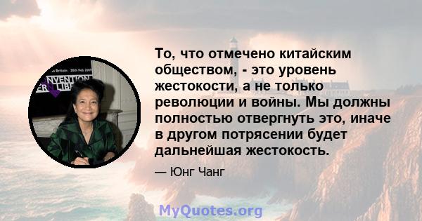 То, что отмечено китайским обществом, - это уровень жестокости, а не только революции и войны. Мы должны полностью отвергнуть это, иначе в другом потрясении будет дальнейшая жестокость.