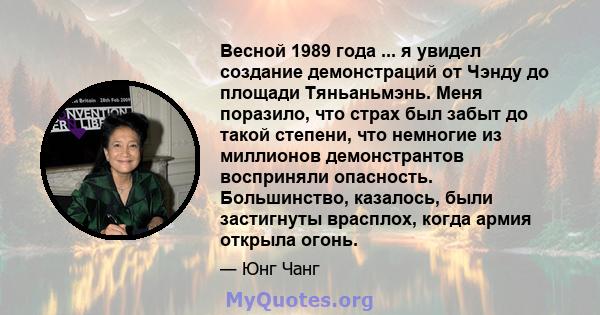 Весной 1989 года ... я увидел создание демонстраций от Чэнду до площади Тяньаньмэнь. Меня поразило, что страх был забыт до такой степени, что немногие из миллионов демонстрантов восприняли опасность. Большинство,