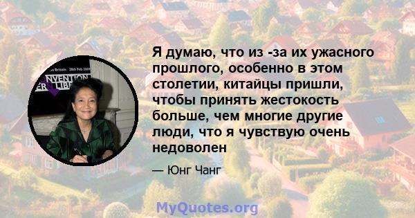 Я думаю, что из -за их ужасного прошлого, особенно в этом столетии, китайцы пришли, чтобы принять жестокость больше, чем многие другие люди, что я чувствую очень недоволен