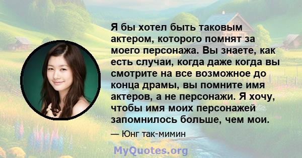 Я бы хотел быть таковым актером, которого помнят за моего персонажа. Вы знаете, как есть случаи, когда даже когда вы смотрите на все возможное до конца драмы, вы помните имя актеров, а не персонажи. Я хочу, чтобы имя