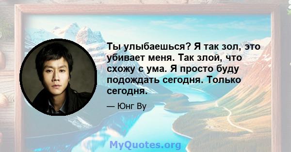 Ты улыбаешься? Я так зол, это убивает меня. Так злой, что схожу с ума. Я просто буду подождать сегодня. Только сегодня.