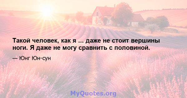 Такой человек, как я ... даже не стоит вершины ноги. Я даже не могу сравнить с половиной.