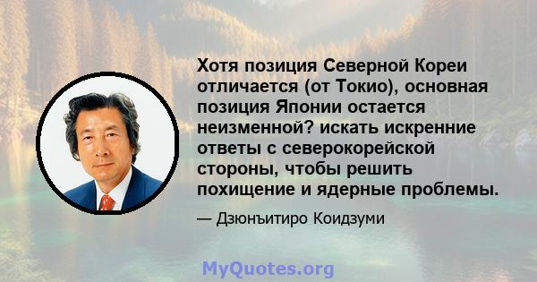 Хотя позиция Северной Кореи отличается (от Токио), основная позиция Японии остается неизменной? искать искренние ответы с северокорейской стороны, чтобы решить похищение и ядерные проблемы.