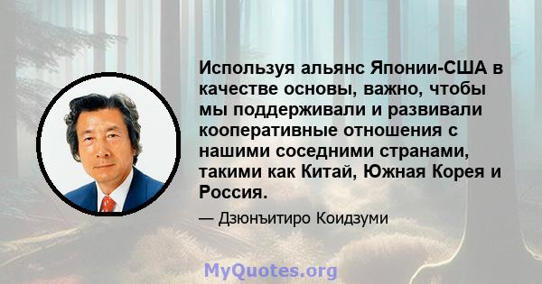 Используя альянс Японии-США в качестве основы, важно, чтобы мы поддерживали и развивали кооперативные отношения с нашими соседними странами, такими как Китай, Южная Корея и Россия.