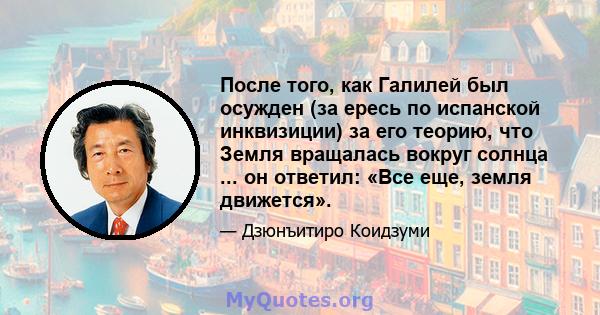 После того, как Галилей был осужден (за ересь по испанской инквизиции) за его теорию, что Земля вращалась вокруг солнца ... он ответил: «Все еще, земля движется».