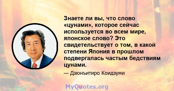 Знаете ли вы, что слово «цунами», которое сейчас используется во всем мире, японское слово? Это свидетельствует о том, в какой степени Япония в прошлом подвергалась частым бедствиям цунами.