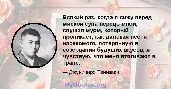 Всякий раз, когда я сижу перед миской супа передо мной, слушая мурм, который проникает, как далекая песня насекомого, потерянную в созерцании будущих вкусов, я чувствую, что меня втягивают в транс.