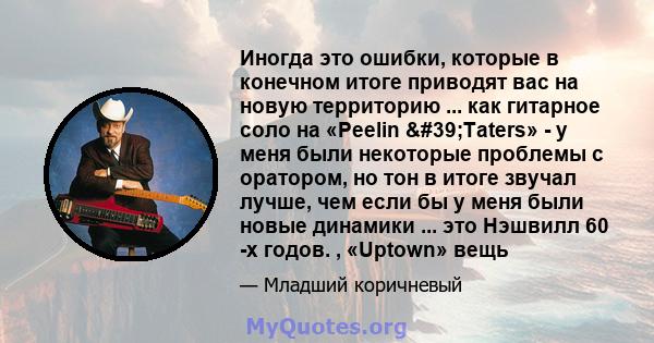 Иногда это ошибки, которые в конечном итоге приводят вас на новую территорию ... как гитарное соло на «Peelin 'Taters» - у меня были некоторые проблемы с оратором, но тон в итоге звучал лучше, чем если бы у меня