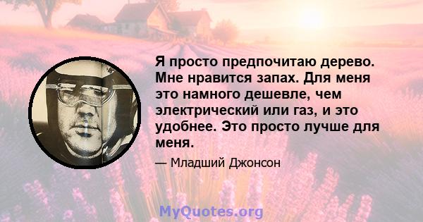 Я просто предпочитаю дерево. Мне нравится запах. Для меня это намного дешевле, чем электрический или газ, и это удобнее. Это просто лучше для меня.