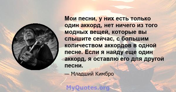 Мои песни, у них есть только один аккорд, нет ничего из того модных вещей, которые вы слышите сейчас, с большим количеством аккордов в одной песне. Если я найду еще один аккорд, я оставлю его для другой песни.