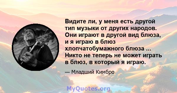 Видите ли, у меня есть другой тип музыки от других народов. Они играют в другой вид блюза, и я играю в блюз хлопчатобумажного блюза ... Никто не теперь не может играть в блюз, в который я играю.